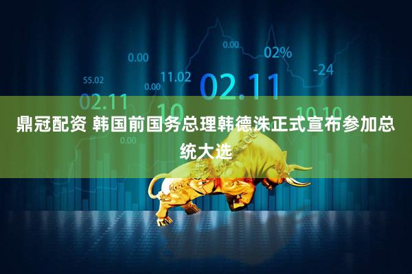 鼎冠配资 韩国前国务总理韩德洙正式宣布参加总统大选