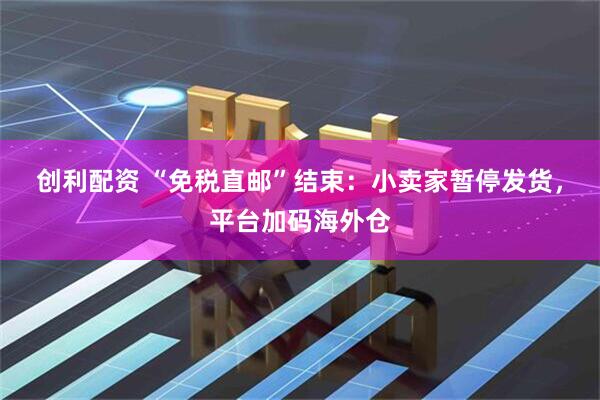 创利配资 “免税直邮”结束：小卖家暂停发货，平台加码海外仓
