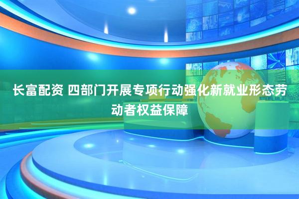长富配资 四部门开展专项行动强化新就业形态劳动者权益保障
