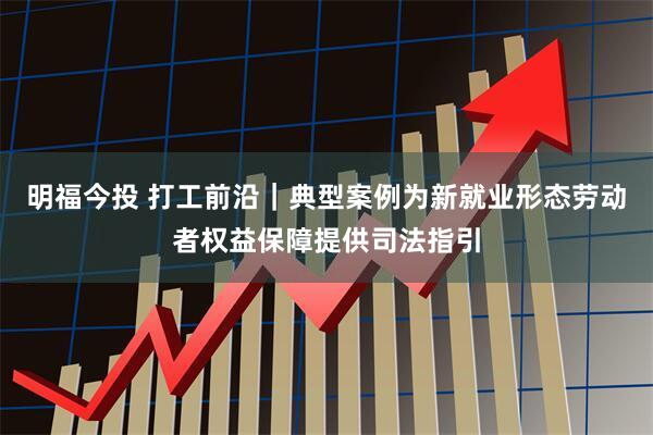明福今投 打工前沿｜典型案例为新就业形态劳动者权益保障提供司法指引