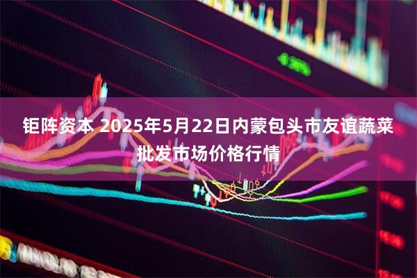 钜阵资本 2025年5月22日内蒙包头市友谊蔬菜批发市场价格行情
