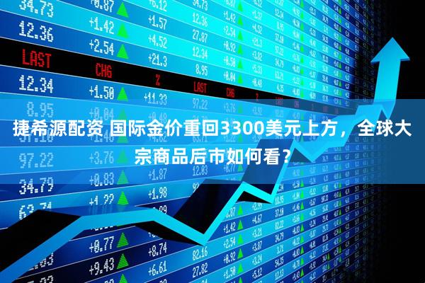捷希源配资 国际金价重回3300美元上方，全球大宗商品后市如何看？