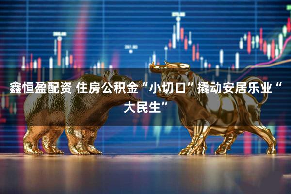 鑫恒盈配资 住房公积金“小切口”撬动安居乐业“大民生”