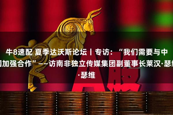 牛8速配 夏季达沃斯论坛丨专访：“我们需要与中国加强合作”——访南非独立传媒集团副董事长莱汉·瑟维