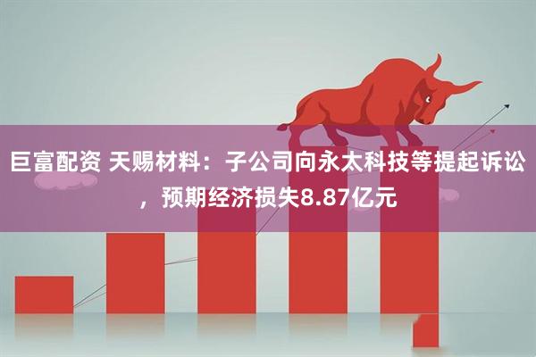 巨富配资 天赐材料：子公司向永太科技等提起诉讼，预期经济损失8.87亿元