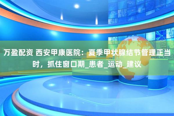 万盈配资 西安甲康医院：夏季甲状腺结节管理正当时，抓住窗口期_患者_运动_建议