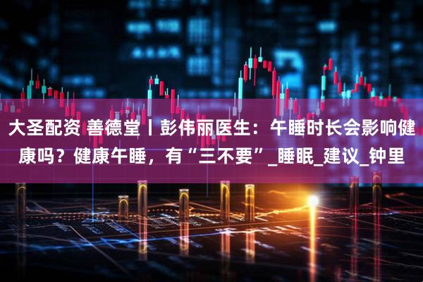 大圣配资 善德堂丨彭伟丽医生：午睡时长会影响健康吗？健康午睡，有“三不要”_睡眠_建议_钟里