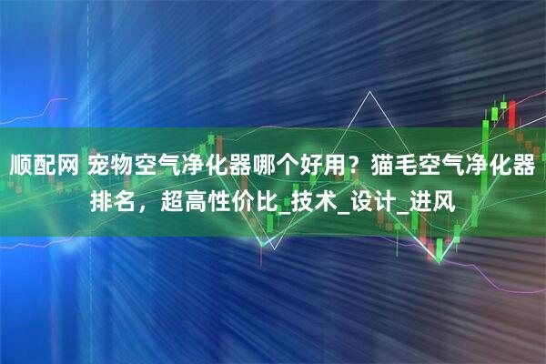 顺配网 宠物空气净化器哪个好用？猫毛空气净化器排名，超高性价比_技术_设计_进风