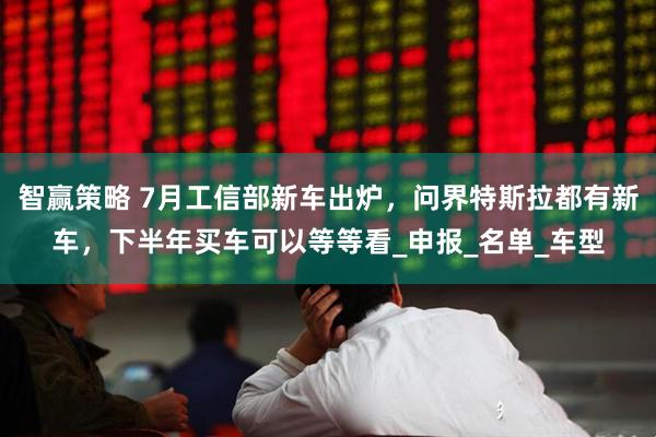 智赢策略 7月工信部新车出炉，问界特斯拉都有新车，下半年买车可以等等看_申报_名单_车型