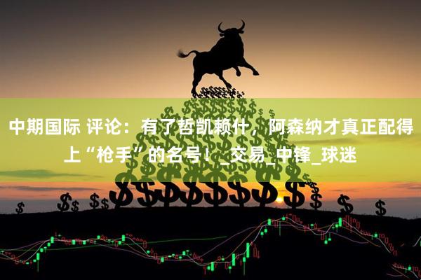 中期国际 评论：有了哲凯赖什，阿森纳才真正配得上“枪手”的名号！_交易_中锋_球迷