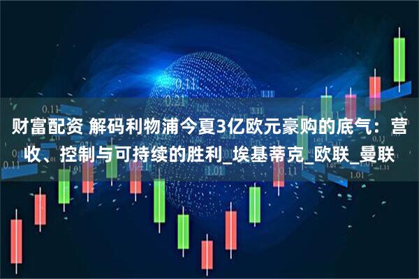 财富配资 解码利物浦今夏3亿欧元豪购的底气：营收、控制与可持续的胜利_埃基蒂克_欧联_曼联