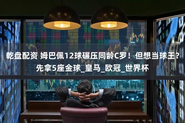 乾盘配资 姆巴佩12球碾压同龄C罗！但想当球王？先拿5座金球_皇马_欧冠_世界杯