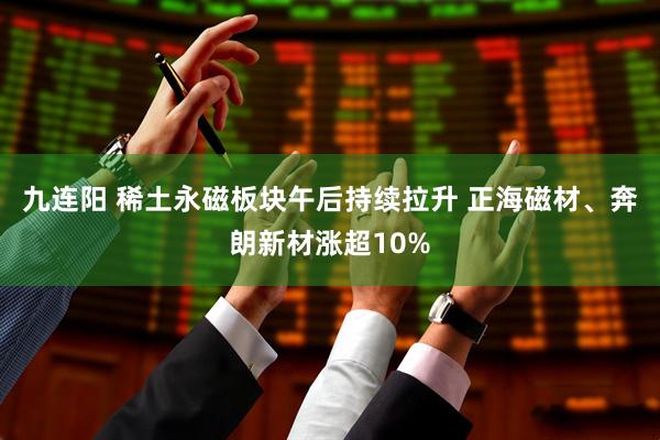 九连阳 稀土永磁板块午后持续拉升 正海磁材、奔朗新材涨超10%