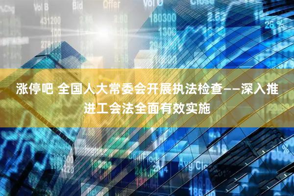涨停吧 全国人大常委会开展执法检查——深入推进工会法全面有效实施