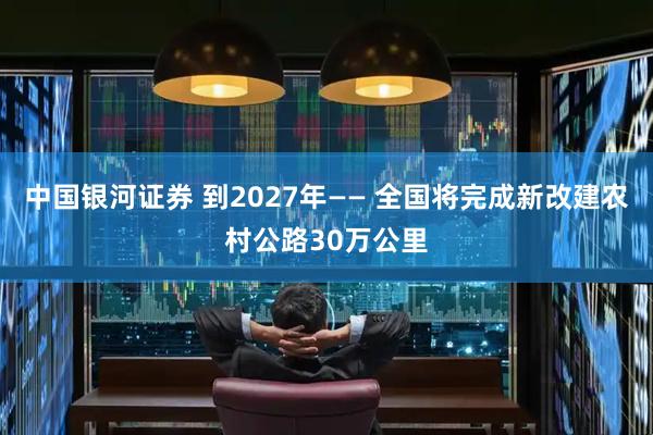 中国银河证券 到2027年—— 全国将完成新改建农村公路30万公里