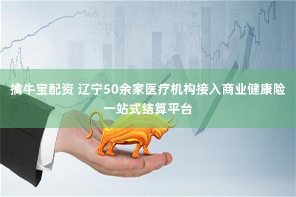 擒牛宝配资 辽宁50余家医疗机构接入商业健康险一站式结算平台
