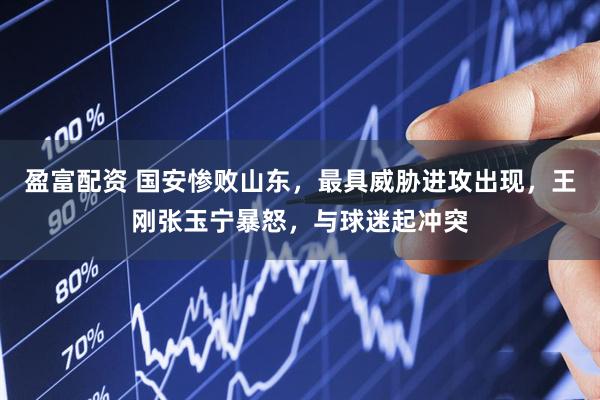 盈富配资 国安惨败山东，最具威胁进攻出现，王刚张玉宁暴怒，与球迷起冲突