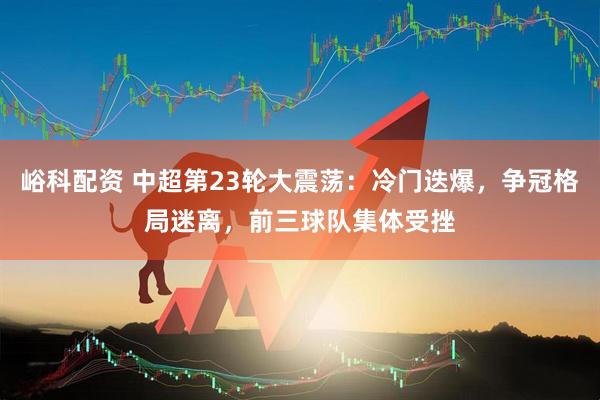 峪科配资 中超第23轮大震荡：冷门迭爆，争冠格局迷离，前三球队集体受挫