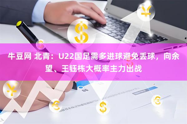 牛豆网 北青：U22国足需多进球避免丢球，向余望、王钰栋大概率主力出战