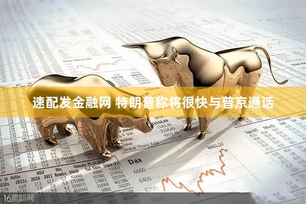 速配发金融网 特朗普称将很快与普京通话