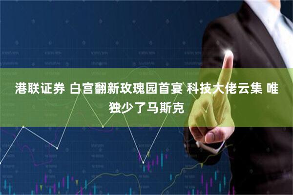港联证券 白宫翻新玫瑰园首宴 科技大佬云集 唯独少了马斯克