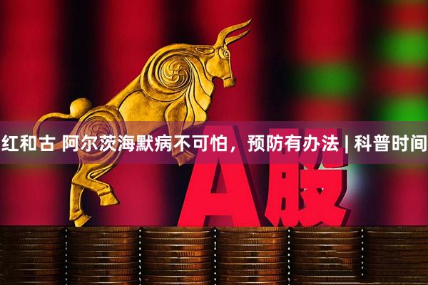 红和古 阿尔茨海默病不可怕，预防有办法 | 科普时间