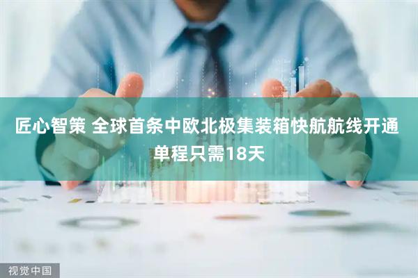 匠心智策 全球首条中欧北极集装箱快航航线开通 单程只需18天