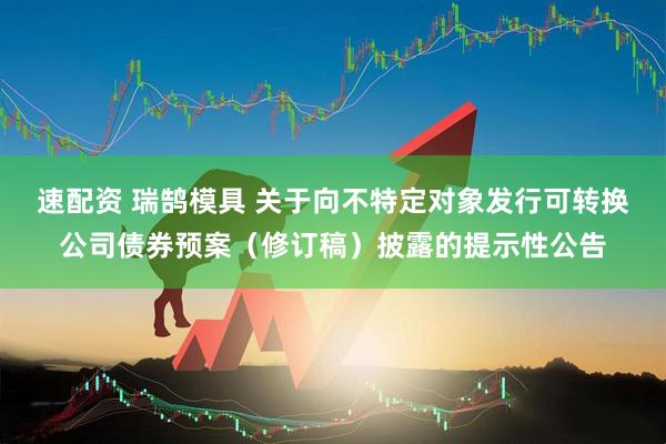 速配资 瑞鹄模具 关于向不特定对象发行可转换公司债券预案（修订稿）披露的提示性公告