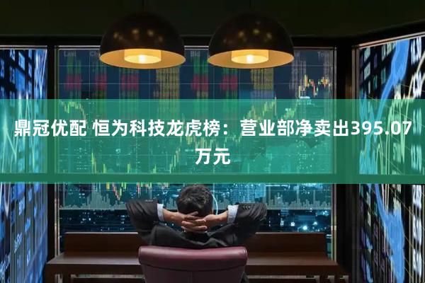 鼎冠优配 恒为科技龙虎榜：营业部净卖出395.07万元