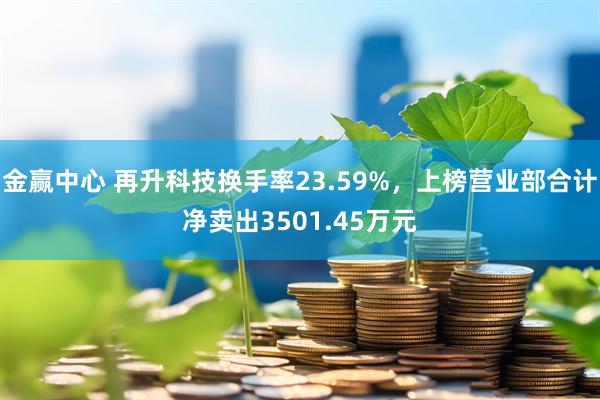 金赢中心 再升科技换手率23.59%，上榜营业部合计净卖出3501.45万元