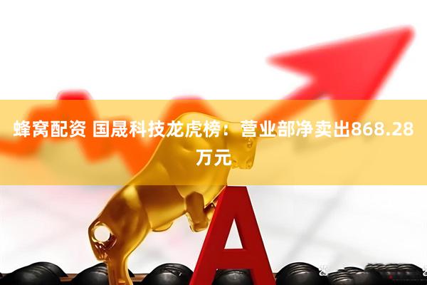 蜂窝配资 国晟科技龙虎榜：营业部净卖出868.28万元