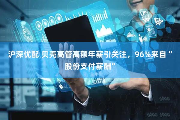 沪深优配 贝壳高管高额年薪引关注，96%来自“股份支付薪酬”