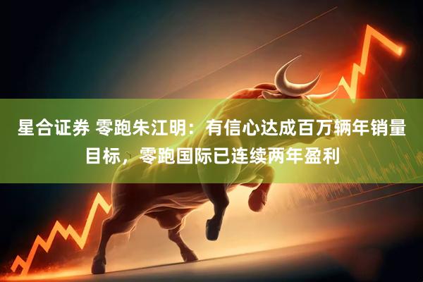 星合证券 零跑朱江明：有信心达成百万辆年销量目标，零跑国际已连续两年盈利